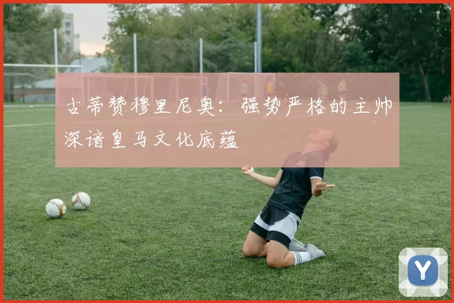 古蒂赞穆里尼奥：强势严格的主帅深谙皇马文化底蕴