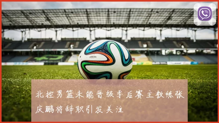 北控男篮未能晋级季后赛主教练张庆鹏将辞职引发关注