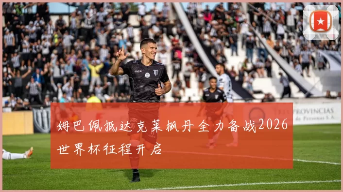 姆巴佩抵达克莱枫丹全力备战2026世界杯征程开启