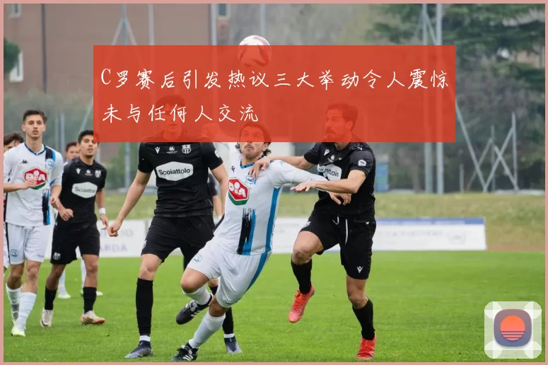 C罗赛后引发热议三大举动令人震惊未与任何人交流