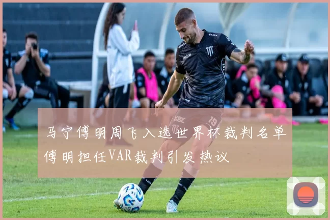 马宁傅明周飞入选世界杯裁判名单傅明担任VAR裁判引发热议