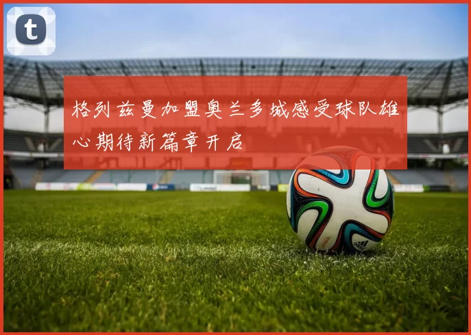 格列兹曼加盟奥兰多城感受球队雄心期待新篇章开启