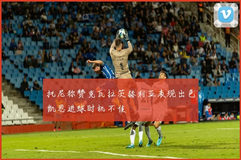 托尼称赞克瓦拉茨赫利亚表现出色凯恩进球时机不佳