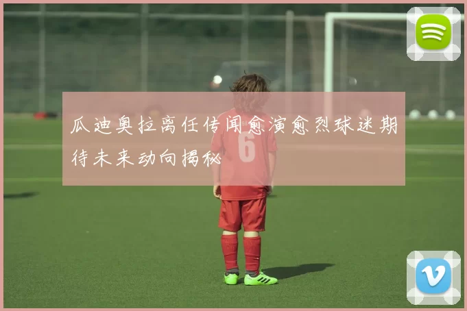 瓜迪奥拉离任传闻愈演愈烈球迷期待未来动向揭秘