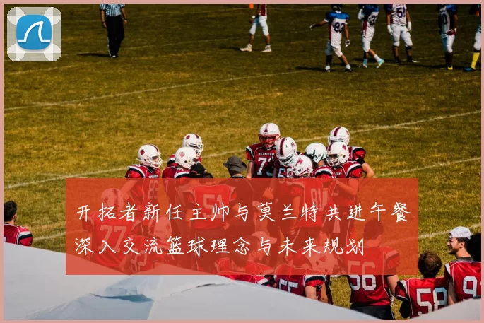 开拓者新任主帅与莫兰特共进午餐深入交流篮球理念与未来规划