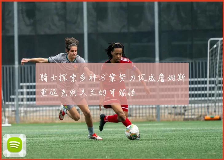 骑士探索多种方案努力促成詹姆斯重返克利夫兰的可能性