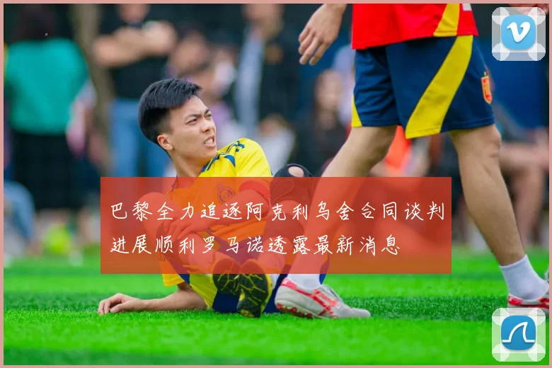 巴黎全力追逐阿克利乌舍合同谈判进展顺利罗马诺透露最新消息
