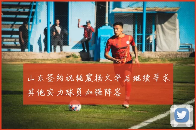 山东签约祝铭震杨文学后继续寻求其他实力球员加强阵容