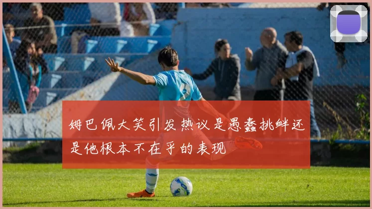 姆巴佩大笑引发热议是愚蠢挑衅还是他根本不在乎的表现